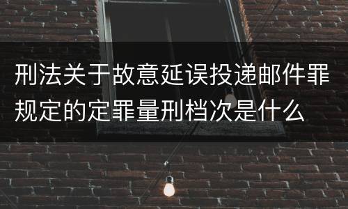 刑法关于故意延误投递邮件罪规定的定罪量刑档次是什么