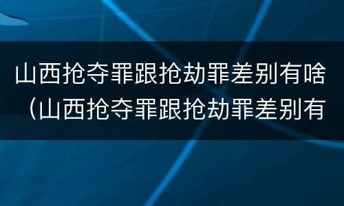 山西抢夺罪跟抢劫罪差别有啥（山西抢夺罪跟抢劫罪差别有啥不同）