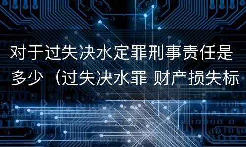 对于过失决水定罪刑事责任是多少（过失决水罪 财产损失标准）