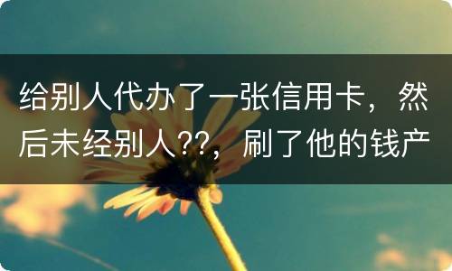 给别人代办了一张信用卡，然后未经别人??，刷了他的钱产生了逾期，给人家把钱还了，