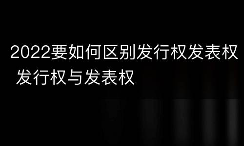 2022要如何区别发行权发表权 发行权与发表权