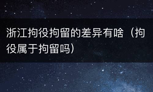 浙江拘役拘留的差异有啥（拘役属于拘留吗）