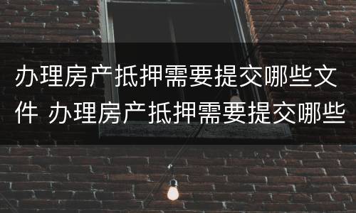 办理房产抵押需要提交哪些文件 办理房产抵押需要提交哪些文件材料