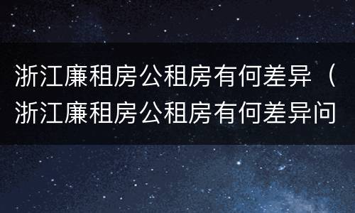 浙江廉租房公租房有何差异（浙江廉租房公租房有何差异问题）