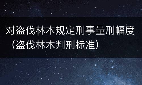 对盗伐林木规定刑事量刑幅度（盗伐林木判刑标准）
