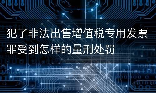 犯了非法出售增值税专用发票罪受到怎样的量刑处罚
