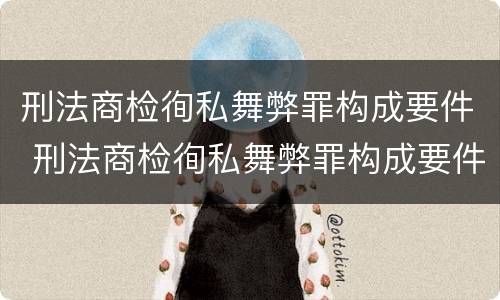 刑法商检徇私舞弊罪构成要件 刑法商检徇私舞弊罪构成要件包括