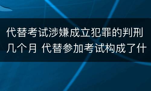 代替考试涉嫌成立犯罪的判刑几个月 代替参加考试构成了什么犯罪