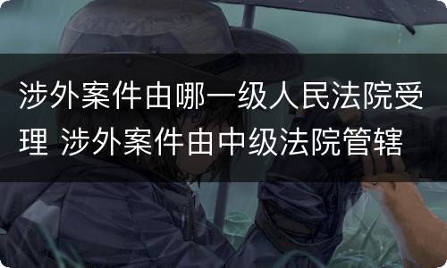 涉外案件由哪一级人民法院受理 涉外案件由中级法院管辖
