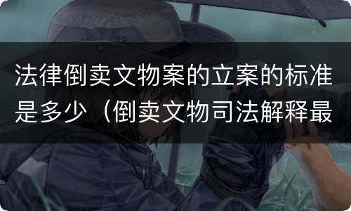 法律倒卖文物案的立案的标准是多少（倒卖文物司法解释最新）