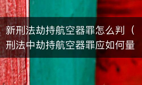 新刑法劫持航空器罪怎么判（刑法中劫持航空器罪应如何量刑）