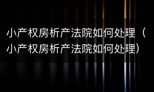 小产权房析产法院如何处理（小产权房析产法院如何处理）