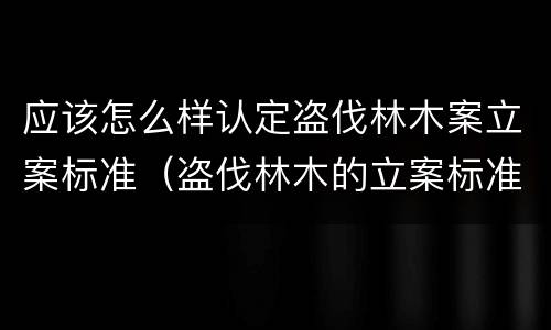 应该怎么样认定盗伐林木案立案标准（盗伐林木的立案标准）