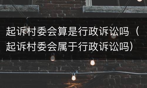 起诉村委会算是行政诉讼吗（起诉村委会属于行政诉讼吗）