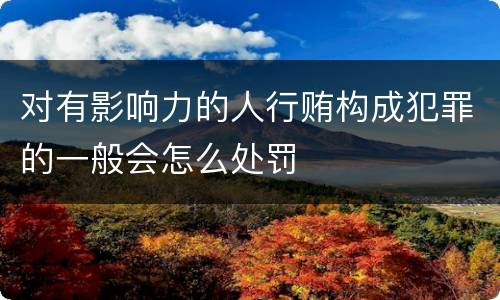 对有影响力的人行贿构成犯罪的一般会怎么处罚