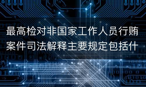 最高检对非国家工作人员行贿案件司法解释主要规定包括什么