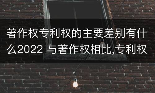 著作权专利权的主要差别有什么2022 与著作权相比,专利权有哪些特征