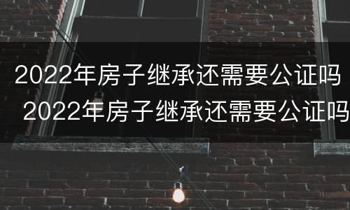 2022年房子继承还需要公证吗 2022年房子继承还需要公证吗知乎