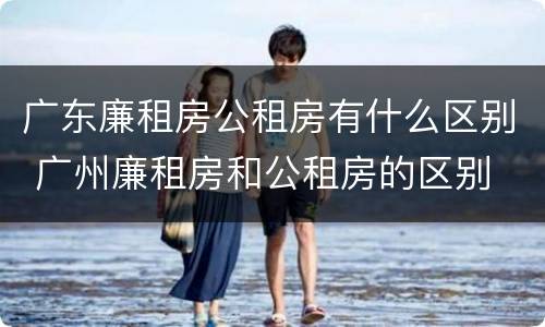 广东廉租房公租房有什么区别 广州廉租房和公租房的区别