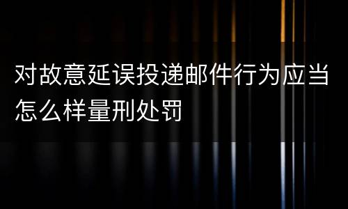 对故意延误投递邮件行为应当怎么样量刑处罚