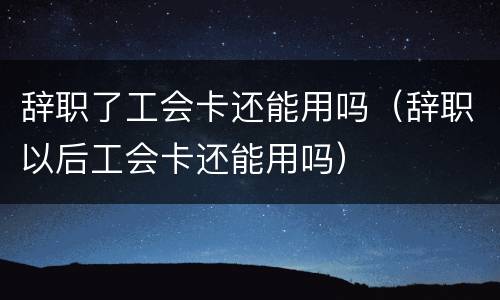 辞职了工会卡还能用吗（辞职以后工会卡还能用吗）
