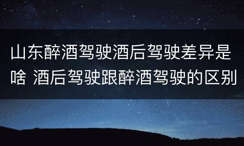 山东醉酒驾驶酒后驾驶差异是啥 酒后驾驶跟醉酒驾驶的区别