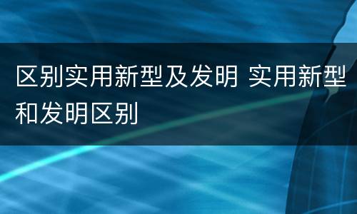 区别实用新型及发明 实用新型和发明区别