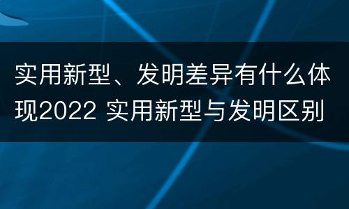 实用新型、发明差异有什么体现2022 实用新型与发明区别