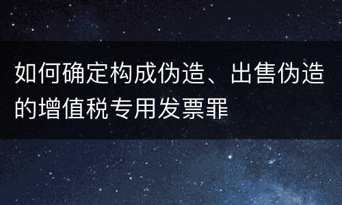 如何确定构成伪造、出售伪造的增值税专用发票罪