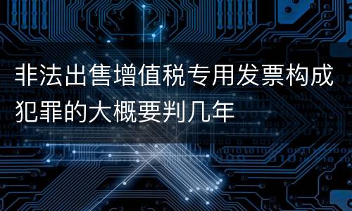 非法出售增值税专用发票构成犯罪的大概要判几年