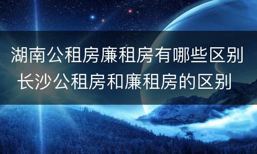 湖南公租房廉租房有哪些区别 长沙公租房和廉租房的区别