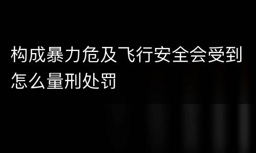 构成暴力危及飞行安全会受到怎么量刑处罚
