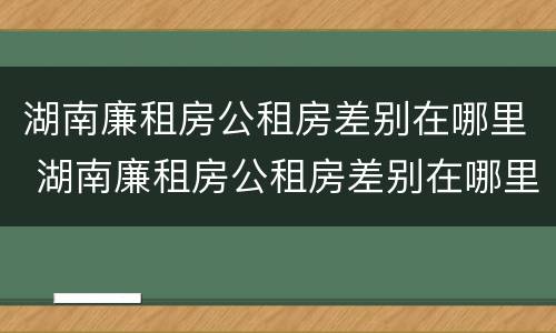 湖南廉租房公租房差别在哪里 湖南廉租房公租房差别在哪里查询