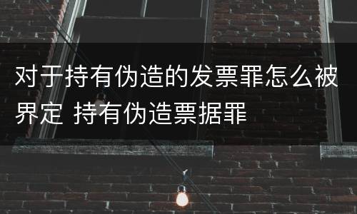 对于持有伪造的发票罪怎么被界定 持有伪造票据罪