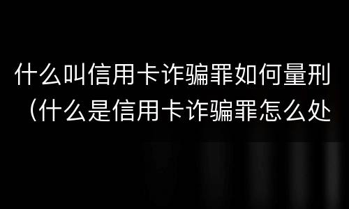 什么叫信用卡诈骗罪如何量刑（什么是信用卡诈骗罪怎么处罚）