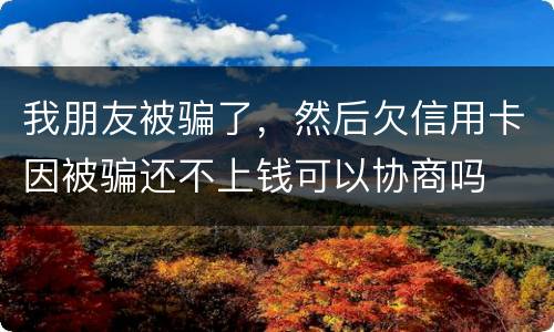 我朋友被骗了，然后欠信用卡因被骗还不上钱可以协商吗