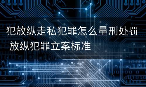 犯放纵走私犯罪怎么量刑处罚 放纵犯罪立案标准