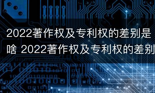 2022著作权及专利权的差别是啥 2022著作权及专利权的差别是啥呀