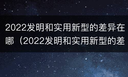 2022发明和实用新型的差异在哪（2022发明和实用新型的差异在哪里）