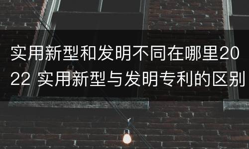 实用新型和发明不同在哪里2022 实用新型与发明专利的区别有哪些