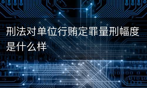 刑法对单位行贿定罪量刑幅度是什么样