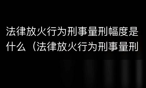 法律放火行为刑事量刑幅度是什么（法律放火行为刑事量刑幅度是什么标准）
