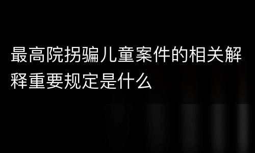 最高院拐骗儿童案件的相关解释重要规定是什么