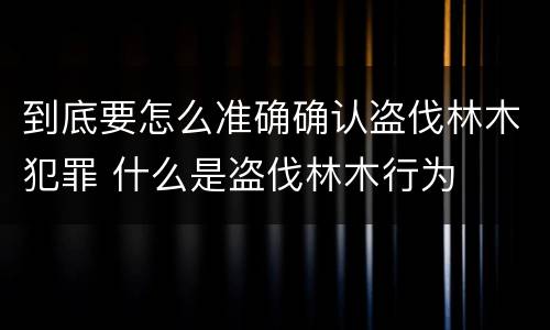 到底要怎么准确确认盗伐林木犯罪 什么是盗伐林木行为