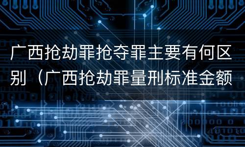 广西抢劫罪抢夺罪主要有何区别（广西抢劫罪量刑标准金额）
