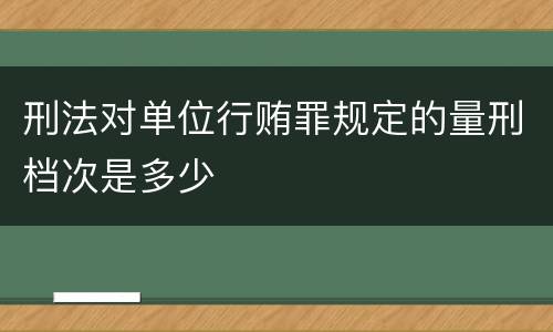 刑法对单位行贿罪规定的量刑档次是多少