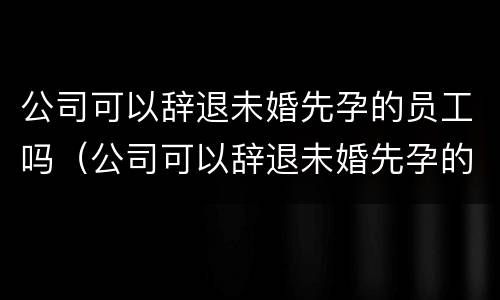 公司可以辞退未婚先孕的员工吗（公司可以辞退未婚先孕的员工吗合法吗）