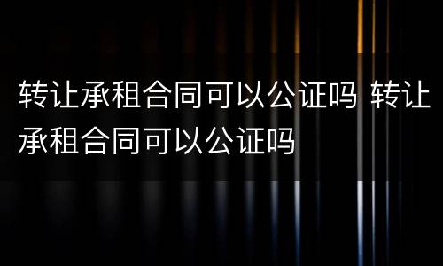转让承租合同可以公证吗 转让承租合同可以公证吗
