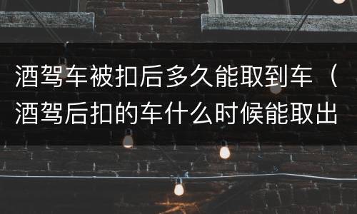 酒驾车被扣后多久能取到车（酒驾后扣的车什么时候能取出来）