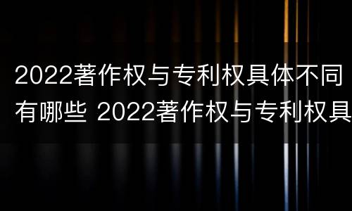 2022著作权与专利权具体不同有哪些 2022著作权与专利权具体不同有哪些问题